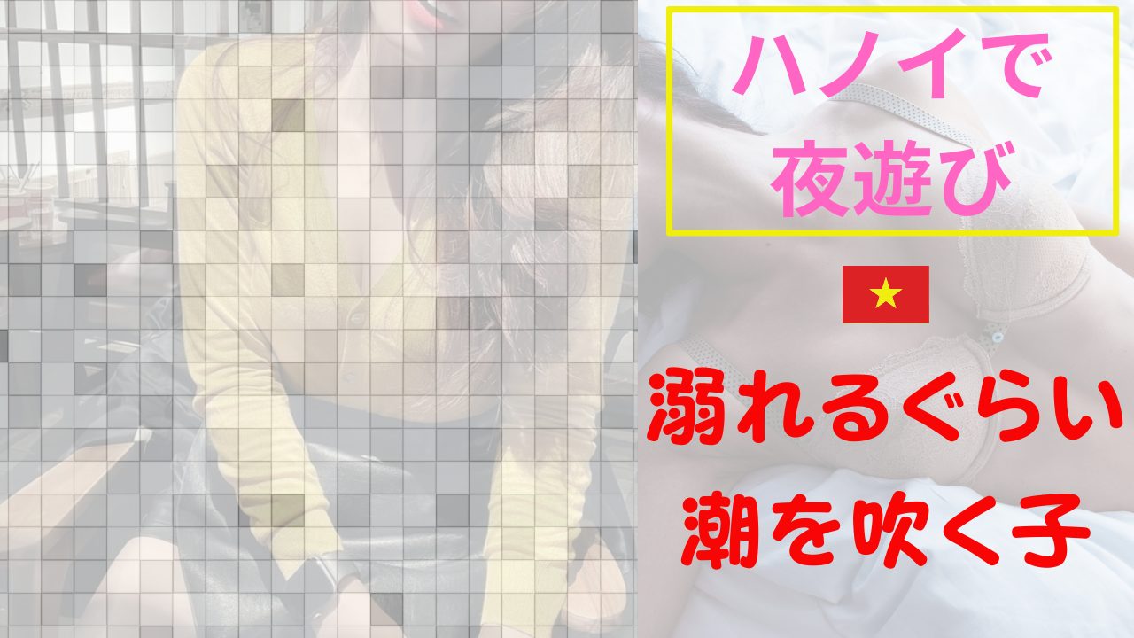 【夜遊び記録】ベトナム－ハノイで溺れるぐらい潮吹く女性と会った話